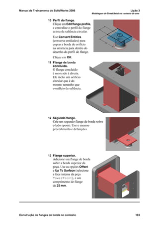 Manual de Treinamento do SolidWorks 2006 Lição 3
Modelagem de Sheet Metal no contexto de uma
Construção de flanges de borda no contexto 103
10 Perfil do flange.
Clique em Edit flange profile,
e centralize o perfil do flange
acima da saliência circular.
Use Convert Entities
(converta entidades) para
copiar a borda do orifício
na saliência para dentro do
desenho do perfil do flange.
Clique em OK.
11 Flange de borda
concluído.
O flange concluído
é mostrado à direita.
Ele inclui um orifício
circular que é do
mesmo tamanho que
o orifício da saliência.
12 Segundo flange.
Crie um segundo flange de borda sobre
o lado oposto. Use o mesmo
procedimento e definições.
13 Flange superior.
Adicione um flange de borda
sobre a borda superior da
peça. Use as opções Offset
e Up To Surface (selecione
a face interna da peça
TowerFront), e um
comprimento de flange
de 25 mm.
 