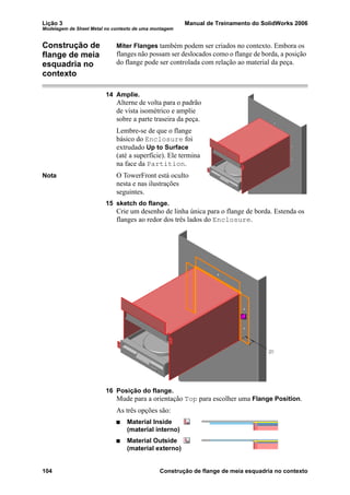 Lição 3 Manual de Treinamento do SolidWorks 2006
Modelagem de Sheet Metal no contexto de uma montagem
104 Construção de flange de meia esquadria no contexto
Construção de
flange de meia
esquadria no
contexto
Miter Flanges também podem ser criados no contexto. Embora os
flanges não possam ser deslocados como o flange de borda, a posição
do flange pode ser controlada com relação ao material da peça.
14 Amplie.
Alterne de volta para o padrão
de vista isométrico e amplie
sobre a parte traseira da peça.
Lembre-se de que o flange
básico do Enclosure foi
extrudado Up to Surface
(até a superfície). Ele termina
na face da Partition.
Nota O TowerFront está oculto
nesta e nas ilustrações
seguintes.
15 sketch do flange.
Crie um desenho de linha única para o flange de borda. Estenda os
flanges ao redor dos três lados do Enclosure.
16 Posição do flange.
Mude para a orientação Top para escolher uma Flange Position.
As três opções são:
Material Inside
(material interno)
Material Outside
(material externo)
 