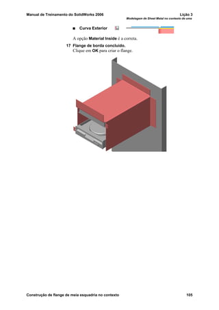 Manual de Treinamento do SolidWorks 2006 Lição 3
Modelagem de Sheet Metal no contexto de uma
Construção de flange de meia esquadria no contexto 105
Curva Exterior
A opção Material Inside é a correta.
17 Flange de borda concluído.
Clique em OK para criar o flange.
 