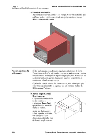 Lição 3 Manual de Treinamento do SolidWorks 2006
Modelagem de Sheet Metal no contexto de uma montagem
106 Construção de flange de meia esquadria no contexto
18 Orifícios “in-context”.
Adicione orifícios “in-context” aos flanges. Converta as bordas dos
orifícios na Partition e extrude um corte usando as opções
Blind e Link to thickness.
Recursos de corte
adicionais
Serão incluídas na peça, features e patterns adicionais de corte.
Essas features não têm referências externas, e podem ser executadas
no contexto da montagem ou a partir da própria peça. Como não há
nenhuma vantagem real em fazer estes recursos no contexto do
montagem, nós abriremos a peça.
O primeiro corte é através das linhas curvas, mas não requer que
o modelo seja aplainado. O segundo usa um formato-padrão da
Biblioteca de Projetos.
19 Abra a peça chamada
Enclosure.
Clique com o botão direito
no Enclosure,
e selecione Open Part
(peça aberta) a partir do
menu de atalhos.
Insira um sketch sobre
a face superior. Adicione
um retângulo e use
dimensões ordenadas para
defini-lo completamente.
 