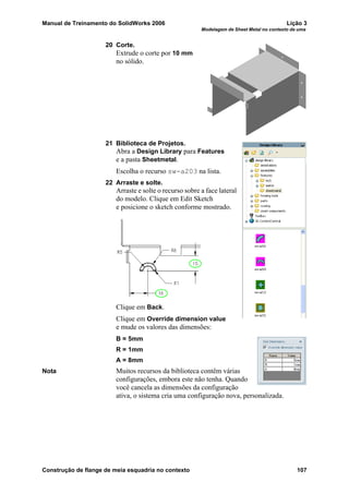 Manual de Treinamento do SolidWorks 2006 Lição 3
Modelagem de Sheet Metal no contexto de uma
Construção de flange de meia esquadria no contexto 107
20 Corte.
Extrude o corte por 10 mm
no sólido.
21 Biblioteca de Projetos.
Abra a Design Library para Features
e a pasta Sheetmetal.
Escolha o recurso sw-a203 na lista.
22 Arraste e solte.
Arraste e solte o recurso sobre a face lateral
do modelo. Clique em Edit Sketch
e posicione o sketch conforme mostrado.
Clique em Back.
Clique em Override dimension value
e mude os valores das dimensões:
B = 5mm
R = 1mm
A = 8mm
Nota Muitos recursos da biblioteca contêm várias
configurações, embora este não tenha. Quando
você cancela as dimensões da configuração
ativa, o sistema cria uma configuração nova, personalizada.
 