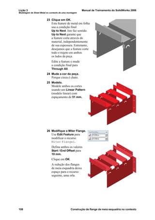 Lição 3 Manual de Treinamento do SolidWorks 2006
Modelagem de Sheet Metal no contexto de uma montagem
108 Construção de flange de meia esquadria no contexto
23 Clique em OK.
Esta feature de metal em folha
usa a condição final
Up to Next. Isto faz sentido.
Up to Next garante que
a feature corta através do
material, independentemente
de sua espessura. Entretanto,
desejamos que a feature corte
todo o trajeto em ambos
os lados da peça.
Edite a feature e mude
a condição final para
Through All.
24 Mude a cor da peça.
Porque cinza é chato.
25 Modelo.
Modele ambos os cortes
usando um Linear Pattern
(modelo linear) com
espaçamento de 51 mm.
26 Modifique o Miter Flange.
Use Edit Feature para
modificar o recurso
Miter Flange1.
Defina ambos os valores
Start / End Offset para
10 mm.
Clique em OK.
A redução dos flanges
de meia esquadria deixa
espaço para o recurso
seguinte, uma orla.
 
