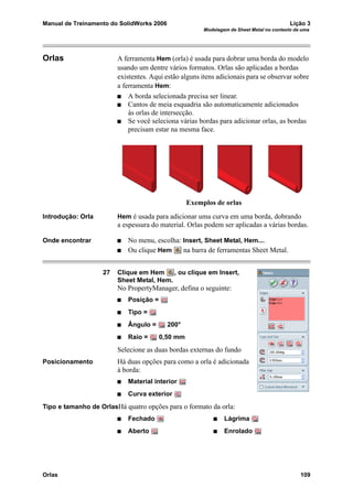 Manual de Treinamento do SolidWorks 2006 Lição 3
Modelagem de Sheet Metal no contexto de uma
Orlas 109
Orlas A ferramenta Hem (orla) é usada para dobrar uma borda do modelo
usando um dentre vários formatos. Orlas são aplicadas a bordas
existentes. Aqui estão alguns itens adicionais para se observar sobre
a ferramenta Hem:
A borda selecionada precisa ser linear.
Cantos de meia esquadria são automaticamente adicionados
às orlas de intersecção.
Se você seleciona várias bordas para adicionar orlas, as bordas
precisam estar na mesma face.
Introdução: Orla Hem é usada para adicionar uma curva em uma borda, dobrando
a espessura do material. Orlas podem ser aplicadas a várias bordas.
Onde encontrar No menu, escolha: Insert, Sheet Metal, Hem....
Ou clique Hem na barra de ferramentas Sheet Metal.
27 Clique em Hem , ou clique em Insert,
Sheet Metal, Hem.
No PropertyManager, defina o seguinte:
Posição =
Tipo =
Ângulo = 200°
Raio = 0,50 mm
Selecione as duas bordas externas do fundo
Posicionamento Há duas opções para como a orla é adicionada
à borda:
Material interior
Curva exterior
Tipo e tamanho de OrlasHá quatro opções para o formato da orla:
Fechado Lágrima
Aberto Enrolado
Exemplos de orlas
 