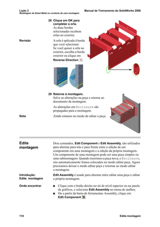 Lição 3 Manual de Treinamento do SolidWorks 2006
Modelagem de Sheet Metal no contexto de uma montagem
110 Edite montagem
28 Clique em OK para
completar a orla.
As duas bordas
selecionadas recebem
orlas no exterior.
Revisão A orla é aplicada à borda
que você selecionar.
Se você quiser a orla no
exterior, escolha a borda
exterior ou clique em
Reverse Direction .
29 Retorne à montagem.
Salve as alterações na peça e retorne ao
documento da montagem.
As alterações em Enclosure são
propagadas para a montagem.
Nota Ainda estamos no modo de editar a peça.
Edite
montagem
Dois comandos, Edit Component e Edit Assembly, são utilizados
para alternar para trás e para frente entre a edição de um
componente em uma montagem e a edição da própria montagem.
Um componente de uma montagem pode ser uma peça simples ou
uma submontagem. Quando inserimos a peça nova, o Enclosure,
nós automaticamente fomos colocados no modo editar peça. Agora
precisamos deixar o modo editar peça e retornar ao modo editar
a montagem.
Introdução:
Edite montagem
Edit Assembly é usado para alternar entre editar uma peça e editar
a própria montagem.
Onde encontrar Clique com o botão direito no nó de nível superior ou na janela
de gráficos, e selecione Edit Assembly no menu de atalhos.
Ou a partir da barra de ferramentas Assembly, clique em
Edit Component .
 