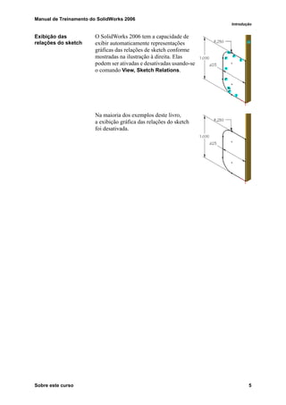 Manual de Treinamento do SolidWorks 2006
Introdução
Sobre este curso 5
Exibição das
relações do sketch
O SolidWorks 2006 tem a capacidade de
exibir automaticamente representações
gráficas das relações de sketch conforme
mostradas na ilustração à direita. Elas
podem ser ativadas e desativadas usando-se
o comando View, Sketch Relations.
Na maioria dos exemplos deste livro,
a exibição gráfica das relações do sketch
foi desativada.
 