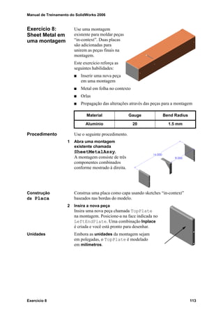 Manual de Treinamento do SolidWorks 2006
Exercício 8 113
Exercício 8:
Sheet Metal em
uma montagem
Use uma montagem
existente para moldar peças
“in-context”. Duas placas
são adicionadas para
unirem as peças finais na
montagem.
Este exercício reforça as
seguintes habilidades:
Inserir uma nova peça
em uma montagem
Metal em folha no contexto
Orlas
Propagação das alterações através das peças para a montagem
Procedimento Use o seguinte procedimento.
1 Abra uma montagem
existente chamada
SheetMetalAssy.
A montagem consiste de três
componentes combinados
conforme mostrado à direita.
Construção
da Placa
Construa uma placa como capa usando sketches “in-context”
baseados nas bordas do modelo.
2 Insira a nova peça
Insira uma nova peça chamada TopPlate
na montagem. Posicione-a na face indicada no
LeftEndPlate. Uma combinação Inplace
é criada e você está pronto para desenhar.
Unidades Embora as unidades da montagem sejam
em polegadas, o TopPlate é modelado
em milímetros.
Material Gauge Bend Radius
Alumínio 20 1.5 mm
 