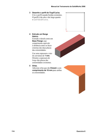 Manual de Treinamento do SolidWorks 2006
114 Exercício 8
3 Desenhe o perfil do TopPlate.
Crie o perfil usando bordas existentes.
O perfil é tão alto e tão largo quanto
o LeftEndPlate.
4 Extrude um flange
básico.
Extrude o sketch como um
Base Flange cujo
comprimento equivale
à distância entre as faces
externas das duas placas
das extremidades.
Use uma espessura e raio
de curvatura de 1 mm.
Oriente a espessura de
longe das placas das
extremidades existentes.
5 Orlas.
Adicione orlas que são Closed e com
comprimento de 16 mm para ambas
as extremidades.
 