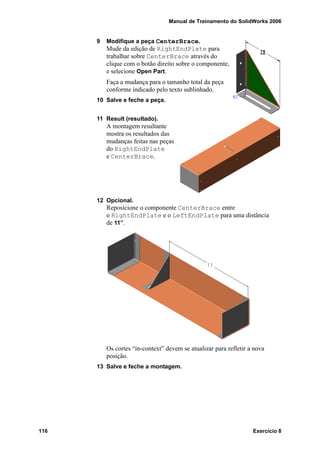 Manual de Treinamento do SolidWorks 2006
116 Exercício 8
9 Modifique a peça CenterBrace.
Mude da edição de RightEndPlate para
trabalhar sobre CenterBrace através do
clique com o botão direito sobre o componente,
e selecione Open Part.
Faça a mudança para o tamanho total da peça
conforme indicado pelo texto sublinhado.
10 Salve e feche a peça.
11 Result (resultado).
A montagem resultante
mostra os resultados das
mudanças feitas nas peças
do RightEndPlate
e CenterBrace.
12 Opcional.
Reposicione o componente CenterBrace entre
o RightEndPlate e o LeftEndPlate para uma distância
de 11”.
Os cortes “in-context” devem se atualizar para refletir a nova
posição.
13 Salve e feche a montagem.
 