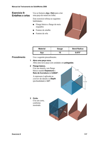 Manual de Treinamento do SolidWorks 2006
Exercício 9 117
Exercício 9:
Entalhes e orlas
Use as features Jog e Hem para criar
uma peça de metal em folha.
Este exercício reforça as seguintes
habilidades:
Flange básico e flange de meia
esquadria
Feature de entalhe
Feature de orla
Procedimento Use o seguinte procedimento.
1 Abra uma peça nova.
Abra uma nova peça com unidades em polegadas.
2 Flange básico.
Crie um sketch e um flange
básico usando Espessura e
Raio de Curvatura de 0,0625".
A espessura é aplicada ao
exterior do sketch e a Depth
(profundidade) é 3.5”.
3 Corte.
Crie um corte,
conforme
mostrado.
Material Gauge Bend Radius
Aço 15 0.075”
 