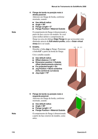 Manual de Treinamento do SolidWorks 2006
118 Exercício 9
4 Flange de borda na posição mais à
direita possível.
Adicione um flange de borda, conforme
mostrado, usando:
Use default radius
Angle = 90º
Flange Length = 2"
Flange Position = Material Outside
Nota O comprimento do flange é dimensionado a
partir da face exterior do modelo. Se você
achar melhor definir o comprimento do
flange na caixa de diálogo Edge Flange do que acrescentar uma
dimensão através de Edit sketch profile, então o Outer virtual
sharp deve ser usado.
5 Entalhe.
Desenhe a linha Jog no flange. Posicione
a linha 0.5” a partir da borda do flange.
Crie o entalhe usando:
Use default radius
Offset distance = 0,188"
Dimension position = Outside
offset (deslocamento externo)
Fix projected length = On
Jog Position = Bend centerline
(linha central da curvatura)
Jog angle = 70º
6 Flange de borda na posição mais à
esquerda possível.
Adicione um flange de borda, conforme
mostrado, usando:
Use default radius
Angle = 90º
Flange Length = 2"
Flange Position = Material Outside
Nota O comprimento do flange é dimensionado
a partir da face exterior do modelo, como
antes.
 