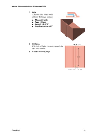 Manual de Treinamento do SolidWorks 2006
Exercício 9 119
7 Orla.
Adicione uma orla à borda
exterior do flange usando:
Material inside
Type = Open
Length = 0.375"
Gap Distance = 0.03"
8 Orifícios.
Crie dois orifícios circulares através da
orla e do entalhe.
9 Salve e feche a peça.
 
