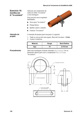 Manual de Treinamento do SolidWorks 2006
120 Exercício 10
Exercício 10:
Cavilha em
U “in-context”
Adicione um componente de
metal em folha “in-context”
a esta montagem.
Este exercício usa as seguintes
habilidades:
Nova peça “in-context”
Flange básico
Quebre cantos e chanfro
Features "in-context"
Intenção do
projeto
A intenção do projeto para esta peça é a seguinte:
1. Todas as curvas têm raios iguais. Raio da Curvatura = 2 mm.
2. A peça é simétrica.
Procedimento Abra uma montagem existente chamada UboltAssy. Use as
dimensões abaixo para criar o componente UboltClamp
“in-context”.
Material Gauge Bend Radius
Aço 14 3,175 mm
 