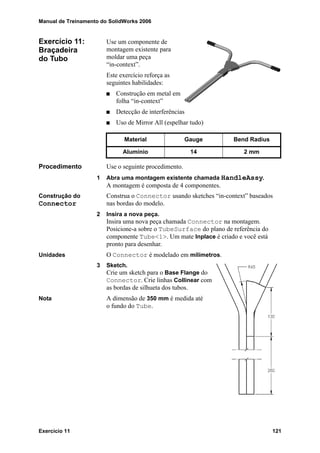Manual de Treinamento do SolidWorks 2006
Exercício 11 121
Exercício 11:
Braçadeira
do Tubo
Use um componente de
montagem existente para
moldar uma peça
“in-context”.
Este exercício reforça as
seguintes habilidades:
Construção em metal em
folha “in-context”
Detecção de interferências
Uso de Mirror All (espelhar tudo)
Procedimento Use o seguinte procedimento.
1 Abra uma montagem existente chamada HandleAssy.
A montagem é composta de 4 componentes.
Construção do
Connector
Construa o Connector usando sketches “in-context” baseados
nas bordas do modelo.
2 Insira a nova peça.
Insira uma nova peça chamada Connector na montagem.
Posicione-a sobre o TubeSurface do plano de referência do
componente Tube<1>. Um mate Inplace é criado e você está
pronto para desenhar.
Unidades O Connector é modelado em milímetros.
3 Sketch.
Crie um sketch para o Base Flange do
Connector. Crie linhas Collinear com
as bordas de silhueta dos tubos.
Nota A dimensão de 350 mm é medida até
o fundo do Tube.
Material Gauge Bend Radius
Alumínio 14 2 mm
 