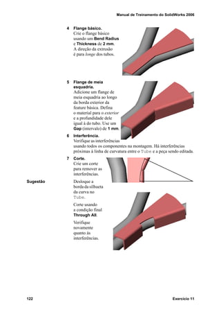 Manual de Treinamento do SolidWorks 2006
122 Exercício 11
4 Flange básico.
Crie o flange básico
usando um Bend Radius
e Thickness de 2 mm.
A direção da extrusão
é para longe dos tubos.
5 Flange de meia
esquadria.
Adicione um flange de
meia esquadria ao longo
da borda exterior da
feature básica. Defina
o material para o exterior
e a profundidade dele
igual à do tubo. Use um
Gap (intervalo) de 1 mm.
6 Interferência.
Verifique as interferências
usando todos os componentes na montagem. Há interferências
próximas à linha de curvatura entre o Tube e a peça sendo editada.
7 Corte.
Crie um corte
para remover as
interferências.
Sugestão Desloque a
borda da silhueta
da curva no
Tube.
Corte usando
a condição final
Through All.
Verifique
novamente
quanto às
interferências.
 