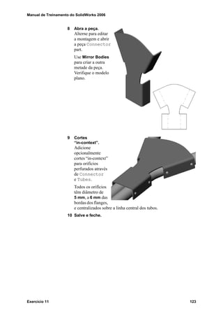 Manual de Treinamento do SolidWorks 2006
Exercício 11 123
8 Abra a peça.
Alterne para editar
a montagem e abrir
a peça Connector
part.
Use Mirror Bodies
para criar a outra
metade da peça.
Verifique o modelo
plano.
9 Cortes
“in-context”.
Adicione
opcionalmente
cortes “in-context”
para orifícios
perfurados através
de Connector
e Tubes.
Todos os orifícios
têm diâmetro de
5 mm, a 6 mm das
bordasdosflanges,
e centralizados sobre a linha central dos tubos.
10 Salve e feche.
 