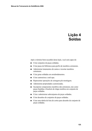Manual de Treinamento do SolidWorks 2006
125
Lição 4
Soldas
Após o término bem-sucedido desta lição, você será capaz de:
Criar conjuntos de peças soldadas.
Criar peças de biblioteca para perfis de membros estruturais.
Administrar tratamentos de cantos e recortar membros
estruturais.
Criar gotas soldadas em arredondamentos.
Criar cantoneiras e end caps.
Representar operações de usinagem pós-montagem.
Administrar propriedades customizadas.
Incorporar componentes membros não estruturais, tais como
peças fundidas e brackets de chapa metálica em conjunto de
peças soldadas.
Criar e administrar subconjuntos de peças soldadas.
Criar desenhos de conjuntos de peças soldadas.
Criar uma tabela de lista de cortes para desenho de conjunto de
peças soldadas.
 