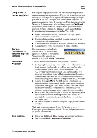 Manual de Treinamento do SolidWorks 2006 Lição 4
Soldas
Conjuntos de peças soldadas 127
Conjuntos de
peças soldadas
Um conjunto de peças soldadas é um objeto composto por várias
peças soldadas em uma montagem. Embora ele seja realmente uma
montagem, muitos preferem representá-lo como uma peça simples
para fins BOM. Para conseguir isto, modelaremos conjuntos de
peças soldadas como peças de multicorpos. Uma feature especial de
Weldment designa uma peça de multicorpo como um Weldment
(conjunto de peças soldadas). Isto possibilita que o ambiente do
conjunto de peças soldadas lhe dê acesso a uma quantidade de
ferramentas e capacidades especializadas. Você pode:
Inserir membros estruturais, cantoneiras, end caps e gotas
soldadas com arredondamento.
Usar uma ferramenta de finalidade especial para recortar ou
prolongar membros estruturais.
Administrar listas de cortes e criar listas de cortes nos desenhos.
Agrupar corpos como subconjuntos de peças soldadas.
Barra de
Ferramentas do
conjunto de peças
soldadas
Os comandos especializados do
conjunto de peças soldadas são
agrupados na barra de ferramentas
Weldments. Eles também são
acessíveis através de Insert, Weldments.
Feature do
Weldment
A adição da feature weldment a uma peça faz o seguinte:
Configurações: A descrição <As Machined> (conforme usinado)
é adicionada à configuração ativa. Uma nova configuração
derivada com o mesmo nome é adicionada à descrição
<As Welded> (conforme soldada). Uma vez marcada a peça
como um conjunto de peças soldadas, quaisquer configurações
posteriores de nível superior que você criar automaticamente
terão uma configuração derivada correspondente a <As Welded>.
A caixa de seleção Merge Result (mescla o resultado) fica
automaticamente limpa quanto a todos os recursos posteriores
que usarem esta opção. Desta forma, quando você criar corpos
sólidos representando componentes no conjunto de peças
soldadas, eles permanecem como corpos discretos separados.
Propriedades da personalização: A feature do conjunto de peças
soldadas atua como um suporte para uma lista default de
propriedades personalizadas que são herdadas por cada item
da lista de corte.
Os comandos especializados do conjunto de peças soldadas são
ativados.
Você pode inserir apenas uma feature de Weldment por peça.
Ela sempre aparecerá como a primeira feature, independentemente
de quando você a insira.
Onde encontrar Clique em Weldment na barra de ferramentas Weldments.
Ou clique em Insert, Weldments, Weldment.
 