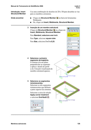 Manual de Treinamento do SolidWorks 2006 Lição 4
Soldas
Membros estruturais 129
Introdução: Insert
Structural Member
Use uma combinação de sketches de 2D e 3D para desenhar as vias
para os membros estruturais.
Onde encontrar Clique em Structural Member na barra de ferramentas
Weldments.
Ou, clique em Insert, Weldments, Structural Member.
3 Inserção de um membro estrutural.
Clique em Structural Member ou, clique em
Insert, Weldments, Structural Member.
Para Standard, selecione ansi inch.
Para Type, selecione square tube.
Para Size, selecione 3 x 3 x 0,25.
4 Selecione o primeiro
segmento da trajetória.
O sistema cria um plano
perpendicular ao segmento
e aplica o sketch do perfil
a ele. Uma pré-visualização do
membro estrutural aparece.
5 Selecione os segmentos
remanescentes.
Selecione os três segmentos
remanescentes que definem
a parte superior da estrutura.
Selecione a caixa de seleção
Apply corner treatment
e selecione End Butt2 .
 