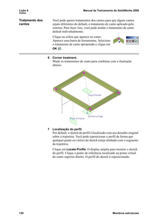 Lição 4 Manual de Treinamento do SolidWorks 2006
Soldas
130 Membros estruturais
Tratamento dos
cantos
Você pode querer tratamentos dos cantos para que alguns cantos
sejam diferentes do default, o tratamento de canto aplicado pelo
sistema. Para fazer isso, você pode anular o tratamento de canto
default individualmente.
Clique na esfera que aparece no canto.
Aparece uma barra de ferramentas. Selecione
o tratamento de canto apropriado e clique em
OK .
6 Corner treatment.
Mude os tratamentos de canto para combinar com a ilustração
abaixo.
7 Localização do perfil.
Por default, o sketch do perfil é localizado com seu desenho original
sobre a trajetória. Você pode reposicionar o perfil de forma que
qualquer ponto ou vértice do sketch esteja alinhado com o segmento
da trajetória.
Clique em Locate Profile. O display amplia para mostrar o sketch
do perfil. Clique o ponto de referência localizado na ponta virtual
do canto superior direito. O perfil do sketch é reposicionado.
 