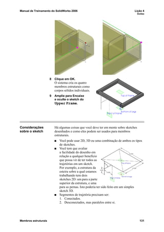 Manual de Treinamento do SolidWorks 2006 Lição 4
Soldas
Membros estruturais 131
8 Clique em OK.
O sistema cria os quatro
membros estruturais como
corpos sólidos individuais.
9 Amplie para Encaixe
e oculte o sketch do
Upper Frame.
Considerações
sobre o sketch
Há algumas coisas que você deve ter em mente sobre sketches
desenhados e como eles podem ser usados para membros
estruturais.
Você pode usar 2D, 3D ou uma combinação de ambos os tipos
de sketches.
Você tem que avaliar
a facilidade do desenho em
relação a qualquer benefício
que possa vir de ter todos as
trajetórias em um sketch.
Por exemplo, a estrutura da
esteira sobre a qual estamos
trabalhando tem dois
sketches 2D: um para a parte
superior da estrutura, e uma
para as pernas. Isto poderia ter sido feito em um simples
sketch 3D.
Segmentos de trajetória precisam ser:
1. Conectados.
2. Desconectados, mas paralelos entre si.
 