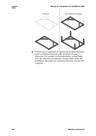 Lição 4 Manual de Treinamento do SolidWorks 2006
Soldas
132 Membros estruturais
O modo como os segmentos da trajetória são divididos determina
como os membros estruturais serão recortados em suas
interseções. Por exemplo, na ilustração abaixo, as duas linhas
azuis são, cada uma, um segmento. As duas linhas verdes são
divididas na interseção com a primeira linha azul, mas não com
a segunda.
Conectados Desconectados mas paralelos
 
