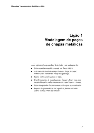 Manual de Treinamento do SolidWorks 2006
7
Lição 1
Modelagem de peças
de chapas metálicas
Após o término bem-sucedido desta lição, você será capaz de:
Criar uma chapa metálica usando um flange básico.
Adicionar características específicas do flange de chapa
metálica, tais como miter flange e edge flange.
Fechar cantos, prolongando as faces.
Usar ferramentas de modelagem e a Design Library para criar
características formadas, tais como nervuras, louvers e lanças.
Criar suas próprias ferramentas de modelagem personalizadas.
Projetar chapas metálicas em superfície plana e adicionar
dobras usando dobras desenhadas.
 