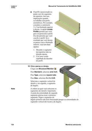 Lição 4 Manual de Treinamento do SolidWorks 2006
Soldas
134 Membros estruturais
O perfil é posicionado no
ponto start do segmento
da trajetória. Isto tem
implicações quando
se trabalha com perfis
assimétricos. Por exemplo,
considere a cantoneira
3 x 2 na ilustração superior
à direita. A opção Locate
Profile permite que você
gire e/ou posicione o perfil.
Ela não permite que você
espelhe o perfil. Se o
resultado que você deseja
se parece com a ilustração
inferior, você tem duas
opções:
1. Desenhe o segmento
da trajetória indo na
direção oposta.
2. Crie uma versão
espelhada do desenho
do perfil.
10 Crie a perna e o braço.
Clique em Structural Member .
Para Standard, selecione ansi inch.
Para Type, selecione square tube.
Para Size, selecione 3 x 3 x 0.25.
Selecione o segmento vertical do
sketch e, em seguida, o segmento
do ângulo.
Nota A ordem na qual você seleciona os
segmentos do sketch é importante.
A ponta da extremidade do segundo
segmento precisa tocar o primeiro
segmento. Pegar o segmento do
ângulo primeiro não teria funcionado porque as extremidades do
segmento vertical não tocam a do ângulo.
 