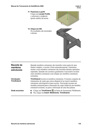 Manual de Treinamento do SolidWorks 2006 Lição 4
Soldas
Recorte de membros estruturais 135
11 Posicione o perfil
Clique em Locate Profile
e selecione o midpoint
(ponto médio) da aresta.
12 Clique em OK.
Os resultados são mostrados
à direita.
Recorte de
membros
estruturais
Quando membros estruturais são inseridos como parte de uma
feature simples, o recorte é feito automaticamente. Entretanto,
muitas vezes membros estruturais são inseridos durante operações
separadas. Quando isto acontece geralmente é necessário recortar
estes membros estruturais com relação aos membros estruturais
existentes.
Introdução:
Trim/Extend
Trim/Extend recorta os membros estruturais. O mesmo conjunto de
tratamentos de canto que estava disponível ao inserir membros
estruturais está disponível para recorte. Você pode recortar um
membro estrutural para a interseção do corpo sólido de um membro
estrutural existente, ou para a interseção de uma face planar.
Onde encontrar Clique em Trim/Extend na barra de ferramentas Weldments.
Ou, clique em Insert, Weldments, Trim/Extend.
 