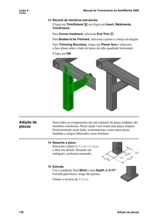 Lição 4 Manual de Treinamento do SolidWorks 2006
Soldas
136 Adição de placas
13 Recorte de membros estruturais.
Clique em Trim/Extend ou clique em Insert, Weldments,
Trim/Extend.
Para Corner treatment, selecione End Trim .
Para Bodies to be Trimmed, selecione a perna e o braço do ângulo.
Para Trimming Boundary, clique em Planar face e selecione
a face plana sobre o lado de baixo do tubo quadrado horizontal.
Clique em OK.
Adição de
placas
Nem todos os componentes em um conjunto de peças soldadas são
membros estruturais. Nesta seção você criará uma placa simples.
Posteriormente nesta lição, examinaremos como tratar peças
fundidas e artigos fabricados como brackets.
14 Desenhe a placa.
Selecione o plano Bottom of Legs
e abra um sketch. Desenhe um
retângulo, conforme mostrado.
15 Extruda.
Use a condição final Blind e uma Depth de 0.75”.
Extrude para baixo, longe das pernas.
Chame o recurso de Plate.
 
