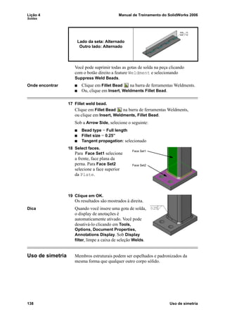 Lição 4 Manual de Treinamento do SolidWorks 2006
Soldas
138 Uso de simetria
Você pode suprimir todas as gotas de solda na peça clicando
com o botão direito a feature Weldment e selecionando
Suppress Weld Beads.
Onde encontrar Clique em Fillet Bead na barra de ferramentas Weldments.
Ou, clique em Insert, Weldments Fillet Bead.
17 Fillet weld bead.
Clique em Fillet Bead na barra de ferramentas Weldments,
ou clique em Insert, Weldments, Fillet Bead.
Sob a Arrow Side, selecione o seguinte:
Bead type = Full length
Fillet size = 0.25”
Tangent propagation: selecionado
18 Select faces.
Para Face Set1 selecione
a frente, face plana da
perna. Para Face Set2
selecione a face superior
da Plate.
19 Clique em OK.
Os resultados são mostrados à direita.
Dica Quando você insere uma gota de solda,
o display de anotações é
automaticamente ativado. Você pode
desativá-lo clicando em Tools,
Options, Document Properties,
Annotations Display. Sob Display
filter, limpe a caixa de seleção Welds.
Uso de simetria Membros estruturais podem ser espelhados e padronizados da
mesma forma que qualquer outro corpo sólido.
Lado da seta: Alternado
Outro lado: Alternado
Face Set1
Face Set2
 