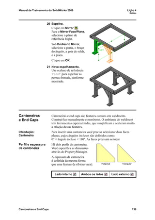 Manual de Treinamento do SolidWorks 2006 Lição 4
Soldas
Cantoneiras e End Caps 139
20 Espelho.
Clique em Mirror .
Para o Mirror Face/Plane,
selecione o plano de
referência Right.
Sob Bodies to Mirror,
selecione a perna, o braço
do ângulo, a gota de solda,
e a placa.
Clique em OK.
21 Novo espelhamento.
Use o plano de referência
Front para espelhar as
pernas frontais, conforme
mostrado.
Cantoneiras
e End Caps
Cantoneiras e end caps são features comuns em weldments.
Construí-las manualmente é monótono. O ambiente do weldment
tem ferramentas especializadas, que simplificam e aceleram muito
a criação destas features.
Introdução:
Cantoneira
Para inserir uma cantoneira você precisa selecionar duas faces
planas, cujos ângulos inclusos são definidos como:
0° < ângulo incluso < 180º. As faces precisam se tocar.
Perfil e espessura
da cantoneira
Há dois perfis de cantoneira.
Você especifica as dimensões
através do PropertyManager.
A espessura da cantoneira
é definida da mesma forma
que uma feature de rib (nervura):
Lado interno Ambos os lados Lado externo
Poligonal Triangular
 