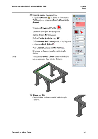 Manual de Treinamento do SolidWorks 2006 Lição 4
Soldas
Cantoneiras e End Caps 141
22 Insert a gusset (cantoneira).
Clique em Gusset na barra de ferramentas
Weldments, ou clique em Insert, Weldments,
Gusset.
Clique em Polygonal Profile .
Defina d1 e d2 para 5.0 polegadas.
Defina d3 para 1.0 polegadas.
Defina Profile Angle (a) para 45°.
Defina Gusset Thickness para 0,375 polegadas
e clique em Both Sides .
Para Location, clique em Mid Point .
Selecione as faces mostradas na ilustração
abaixo.
Dica Se você usar Select Other, tenha cuidado em
não selecionar a face interior do tubo.
23 Clique em OK.
Os resultados estão mostrados na ilustração
à direita.
 