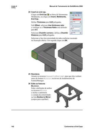 Lição 4 Manual de Treinamento do SolidWorks 2006
Soldas
142 Cantoneiras e End Caps
24 Insert an end cap.
Clique em End Cap na barra de ferramentas
Weldments, ou clique em Insert, Weldments,
End Cap.
Defina Thickness para 0,25 polegadas.
Sob Offset, selecione Use thickness ratio
e verifique se o Thickness Ratio está definido
para 0.5.
Selecione Chamfer corners e defina a Chamfer
Distance para 0.25 polegadas.
Selecione a face da extremidade do tubo conforme mostrado
na ilustração abaixo. Em seguida clique em OK.
25 Reordene.
Arraste os recursos Gusset1 e End cap1 para que eles venham
antes da feature Mirror1 na árvore de modelamento do
FeatureManager.
26 Edite as features
Mirror.
Edite a definição de ambos
os recursos Mirror
e inclua a cantoneira
e a tampa da extremidade
na lista Bodies to Mirror
(corpos para espelhar).
 