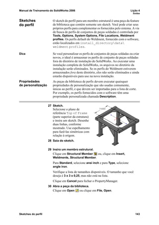 Manual de Treinamento do SolidWorks 2006 Lição 4
Soldas
Sketches do perfil 143
Sketches
do perfil
O sketch do perfil para um membro estrutural é uma peça da feature
de biblioteca que contém somente um sketch. Você pode criar seus
próprios perfis para complementar os fornecidos pelo sistema. A via
de busca de perfis de conjuntos de peças soldadas é controlada por
Tools, Options, System Options, File Locations, Weldment
profiles. Os perfis default do Weldment, fornecido com o software,
estão localizados em install_directorydata
weldment profiles.
Dica Se você personalizar os perfis de conjuntos de peças soldadas ou criar
novos, o ideal é armazenar os perfis de conjunto de peças soldadas
fora do diretório de instalação do SolidWorks. Ao executar uma
instalação completa do SolidWorks, os arquivos no diretório da
instalação serão eliminados. Se os perfis do Weldment estiverem
armazenados fora deste diretório, eles não serão eliminados e ainda
estarão disponíveis para uso na nova instalação.
Propriedades
de personalização
As peças da biblioteca de perfis devem executar quaisquer
propriedades de personalização que são usadas comumente,
únicas ao perfil, e que devem ser importadas para a lista de corte.
Por exemplo, os perfis fornecidos com o software têm uma
propriedade personalizada chamada Description.
27 Sketch.
Selecione o plano de
referência Top of Frame
(parte superior da estrutura)
e insira um sketch. Desenhe
duas linhas, conforme
mostrado. Use espelhamento
para fazê-las simétricas com
relação à origem.
28 Saia do sketch.
29 Insira um membro estrutural.
Clique em Structural Member ou, clique em Insert,
Weldments, Structural Member.
Para Standard, selecione ansi inch e para Type, selecione
angle iron.
Verifique a lista de tamanhos disponíveis. O tamanho que você
deseja é 3 x 3 x 0,25, mas não está na lista.
Clique em Cancel para fechar o PropertyManager.
30 Abra a peça da biblioteca.
Clique em Open ou clique em File, Open.
 