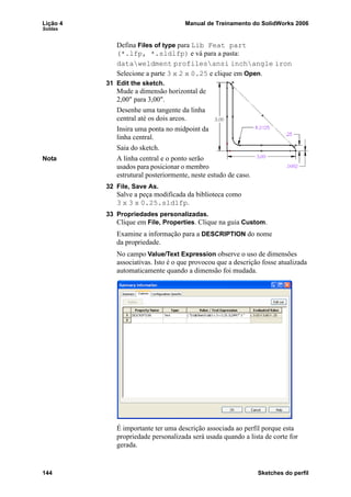 Lição 4 Manual de Treinamento do SolidWorks 2006
Soldas
144 Sketches do perfil
Defina Files of type para Lib Feat part
(*.lfp, *.sldlfp) e vá para a pasta:
dataweldment profilesansi inchangle iron
Selecione a parte 3 x 2 x 0.25 e clique em Open.
31 Edit the sketch.
Mude a dimensão horizontal de
2,00" para 3,00".
Desenhe uma tangente da linha
central até os dois arcos.
Insira uma ponta no midpoint da
linha central.
Saia do sketch.
Nota A linha central e o ponto serão
usados para posicionar o membro
estrutural posteriormente, neste estudo de caso.
32 File, Save As.
Salve a peça modificada da biblioteca como
3 x 3 x 0.25.sldlfp.
33 Propriedades personalizadas.
Clique em File, Properties. Clique na guia Custom.
Examine a informação para a DESCRIPTION do nome
da propriedade.
No campo Value/Text Expression observe o uso de dimensões
associativas. Isto é o que provocou que a descrição fosse atualizada
automaticamente quando a dimensão foi mudada.
É importante ter uma descrição associada ao perfil porque esta
propriedade personalizada será usada quando a lista de corte for
gerada.
 