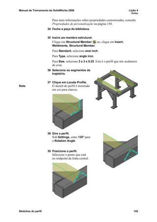 Manual de Treinamento do SolidWorks 2006 Lição 4
Soldas
Sketches do perfil 145
Para mais informações sobre propriedades customizadas, consulte
Propriedades de personalização na página 150.
34 Feche a peça da biblioteca.
35 Insira um membro estrutural.
Clique em Structural Member ou, clique em Insert,
Weldments, Structural Member.
Para Standard, selecione ansi inch.
Para Type, selecione angle iron.
Para Size, selecione 3 x 3 x 0.25. Este é o perfil que nós acabamos
de criar.
36 Selecione os segmentos da
trajetória.
37 Clique em Locate Profile.
Nota O sketch do perfil é mostrado
em cor para clareza.
38 Gire o perfil.
Sob Settings, entre 135° para
o Rotation Angle.
39 Posicione o perfil.
Selecione o ponto que está
no midpoint da linha central.
 