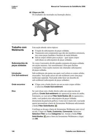 Lição 4 Manual de Treinamento do SolidWorks 2006
Soldas
146 Trabalho com Weldments
40 Clique em OK.
Os resultados são mostrados na ilustração abaixo.
Trabalho com
Weldments
Esta seção aborda vários tópicos:
Criação de subconjuntos de peças soldadas.
Tratamento com componentes que não são membros estruturais,
tais como peças fundidas e brackets de metal dobrado.
Salvar corpos sólidos para as peças – quer sejam corpos
individuais ou subconjuntos de peças soldadas.
Subconjuntos de
peças soldadas
Às vezes é necessário dividir grandes conjuntos de peças soldadas
em seções menores. Isto normalmente é feito para facilitar
o transporte. Estas seções menores são chamadas subconjuntos
de peças soldadas.
Introdução:
Crie Sub-weldment
Sub-weldments são pastas nas quais você coloca os corpos sólidos
associados. Você pode salvar um sub-weldment como uma peça
multicorpo separada. Você pode então fazer um desenho do
sub-weldment (subconjunto de peças soldadas).
Onde encontrar Clique com o botão direito em um ou mais corpos sólidos
e selecione Create Sub-weldment.
Dica Se você clicar com o botão direito sobre um corpo na área de
gráficos, Create Sub-weldment não aparecerá no menu de atalho.
Entretanto, se você ativar Filter Solid Bodies ele aparecerá e,
então, você poderá criar subconjuntos de peças soldadas
diretamente da janela de gráficos. Como isto é muito útil, você pode
querer personalizar a barra de ferramentas Weldments adicionando
o botão Filter Solid Bodies .
Certifique-se de que a barra de ferramentas Weldments está visível
na tela. Clique em Tools, Customize, Commands. Selecione
Selection Filter na lista Categories list. Arraste o botão Filter
Solid Bodies para a barra de ferramentas Weldments e clique
em OK.
 
