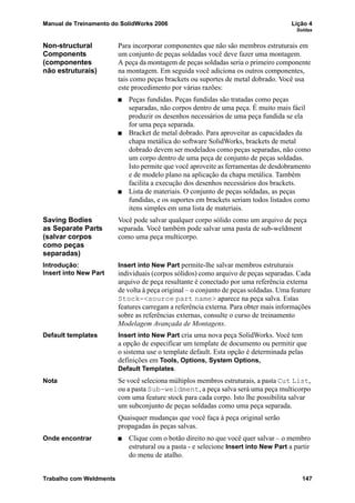 Manual de Treinamento do SolidWorks 2006 Lição 4
Soldas
Trabalho com Weldments 147
Non-structural
Components
(componentes
não estruturais)
Para incorporar componentes que não são membros estruturais em
um conjunto de peças soldadas você deve fazer uma montagem.
A peça da montagem de peças soldadas seria o primeiro componente
na montagem. Em seguida você adiciona os outros componentes,
tais como peças brackets ou suportes de metal dobrado. Você usa
este procedimento por várias razões:
Peças fundidas. Peças fundidas são tratadas como peças
separadas, não corpos dentro de uma peça. É muito mais fácil
produzir os desenhos necessários de uma peça fundida se ela
for uma peça separada.
Bracket de metal dobrado. Para aproveitar as capacidades da
chapa metálica do software SolidWorks, brackets de metal
dobrado devem ser modelados como peças separadas, não como
um corpo dentro de uma peça de conjunto de peças soldadas.
Isto permite que você aproveite as ferramentas de desdobramento
e de modelo plano na aplicação da chapa metálica. Também
facilita a execução dos desenhos necessários dos brackets.
Lista de materiais. O conjunto de peças soldadas, as peças
fundidas, e os suportes em brackets seriam todos listados como
itens simples em uma lista de materiais.
Saving Bodies
as Separate Parts
(salvar corpos
como peças
separadas)
Você pode salvar qualquer corpo sólido como um arquivo de peça
separada. Você também pode salvar uma pasta de sub-weldment
como uma peça multicorpo.
Introdução:
Insert into New Part
Insert into New Part permite-lhe salvar membros estruturais
individuais (corpos sólidos) como arquivo de peças separadas. Cada
arquivo de peça resultante é conectado por uma referência externa
de volta à peça original – o conjunto de peças soldadas. Uma feature
Stock-<source part name> aparece na peça salva. Estas
features carregam a referência externa. Para obter mais informações
sobre as referências externas, consulte o curso de treinamento
Modelagem Avançada de Montagens.
Default templates Insert into New Part cria uma nova peça SolidWorks. Você tem
a opção de especificar um template de documento ou permitir que
o sistema use o template default. Esta opção é determinada pelas
definições em Tools, Options, System Options,
Default Templates.
Nota Se você seleciona múltiplos membros estruturais, a pasta Cut List,
ou a pasta Sub-weldment, a peça salva será uma peça multicorpo
com uma feature stock para cada corpo. Isto lhe possibilita salvar
um subconjunto de peças soldadas como uma peça separada.
Quaisquer mudanças que você faça à peça original serão
propagadas às peças salvas.
Onde encontrar Clique com o botão direito no que você quer salvar – o membro
estrutural ou a pasta - e selecione Insert into New Part a partir
do menu de atalho.
 