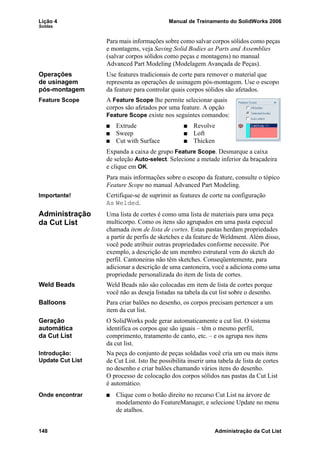 Lição 4 Manual de Treinamento do SolidWorks 2006
Soldas
148 Administração da Cut List
Para mais informações sobre como salvar corpos sólidos como peças
e montagens, veja Saving Solid Bodies as Parts and Assemblies
(salvar corpos sólidos como peças e montagens) no manual
Advanced Part Modeling (Modelagem Avançada de Peças).
Operações
de usinagem
pós-montagem
Use features tradicionais de corte para remover o material que
representa as operações de usinagem pós-montagem. Use o escopo
da feature para controlar quais corpos sólidos são afetados.
Feature Scope A Feature Scope lhe permite selecionar quais
corpos são afetados por uma feature. A opção
Feature Scope existe nos seguintes comandos:
Extrude Revolve
Sweep Loft
Cut with Surface Thicken
Expanda a caixa de grupo Feature Scope. Desmarque a caixa
de seleção Auto-select. Selecione a metade inferior da braçadeira
e clique em OK.
Para mais informações sobre o escopo da feature, consulte o tópico
Feature Scope no manual Advanced Part Modeling.
Importante! Certifique-se de suprimir as features de corte na configuração
As Welded.
Administração
da Cut List
Uma lista de cortes é como uma lista de materiais para uma peça
multicorpo. Como os itens são agrupados em uma pasta especial
chamada item de lista de cortes. Estas pastas herdam propriedades
a partir de perfis de sketches e da feature de Weldment. Além disso,
você pode atribuir outras propriedades conforme necessite. Por
exemplo, a descrição de um membro estrutural vem do sketch do
perfil. Cantoneiras não têm sketches. Conseqüentemente, para
adicionar a descrição de uma cantoneira, você a adiciona como uma
propriedade personalizada do item de lista de cortes.
Weld Beads Weld Beads não são colocadas em item de lista de cortes porque
você não as deseja listadas na tabela da cut list sobre o desenho.
Balloons Para criar balões no desenho, os corpos precisam pertencer a um
item da cut list.
Geração
automática
da Cut List
O SolidWorks pode gerar automaticamente a cut list. O sistema
identifica os corpos que são iguais – têm o mesmo perfil,
comprimento, tratamento de canto, etc. – e os agrupa nos itens
da cut list.
Introdução:
Update Cut List
Na peça do conjunto de peças soldadas você cria um ou mais itens
de Cut List. Isto lhe possibilita inserir uma tabela de lista de cortes
no desenho e criar balões chamando vários itens do desenho.
O processo de colocação dos corpos sólidos nas pastas da Cut List
é automático.
Onde encontrar Clique com o botão direito no recurso Cut List na árvore de
modelamento do FeatureManager, e selecione Update no menu
de atalhos.
 