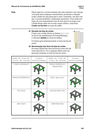 Manual de Treinamento do SolidWorks 2006 Lição 4
Soldas
Administração da Cut List 149
Nota Observação Se a cut list resultante não está conforme você a deseja,
você pode fazer mudanças manualmente, arrastando e soltando
corpos sólidos de uma pasta para a outra. Entretanto, isto fará com
que o sistema desabilite a atualização automática. Você ainda será
capaz de criar manualmente itens de lista através do clique com
o botão direito sobre um ou mais corpos sólidos e selecionar
Create cut list item no menu de atalho.
41 Geração da lista de cortes.
Clique com o botão direito na feature Cut List
na árvore de modelamento do FeatureManager,
e selecione Update no menu de atalhos.
O sistema gera automaticamente os itens da lista de
cortes.
42 Renomeação dos itens da lista de cortes.
Os nomes default dos itens da lista de cortes não são
muito descritivos. Use a seguinte tabela como um
guia para renomear os itens da lista de cortes.
Nome do item da
lista de cortes
Corpos
selecionados
Nome do item da
lista de cortes
Corpos
selecionados
TUBOS LATERAIS TUBOS FRONTAIS/
TRASEIROS
BRAÇOS EM ÂNGULO LEGS (pernas)
TRILHOS PLACAS BÁSICAS
END CAPS CANTONEIRAS
 