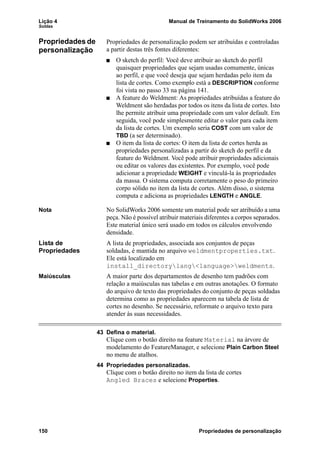 Lição 4 Manual de Treinamento do SolidWorks 2006
Soldas
150 Propriedades de personalização
Propriedades de
personalização
Propriedades de personalização podem ser atribuídas e controladas
a partir destas três fontes diferentes:
O sketch do perfil: Você deve atribuir ao sketch do perfil
quaisquer propriedades que sejam usadas comumente, únicas
ao perfil, e que você deseja que sejam herdadas pelo item da
lista de cortes. Como exemplo está a DESCRIPTION conforme
foi vista no passo 33 na página 141.
A feature do Weldment: As propriedades atribuídas a feature do
Weldment são herdadas por todos os itens da lista de cortes. Isto
lhe permite atribuir uma propriedade com um valor default. Em
seguida, você pode simplesmente editar o valor para cada item
da lista de cortes. Um exemplo seria COST com um valor de
TBD (a ser determinado).
O item da lista de cortes: O item da lista de cortes herda as
propriedades personalizadas a partir do sketch do perfil e da
feature do Weldment. Você pode atribuir propriedades adicionais
ou editar os valores das existentes. Por exemplo, você pode
adicionar a propriedade WEIGHT e vinculá-la às propriedades
da massa. O sistema computa corretamente o peso do primeiro
corpo sólido no item da lista de cortes. Além disso, o sistema
computa e adiciona as propriedades LENGTH e ANGLE.
Nota No SolidWorks 2006 somente um material pode ser atribuído a uma
peça. Não é possível atribuir materiais diferentes a corpos separados.
Este material único será usado em todos os cálculos envolvendo
densidade.
Lista de
Propriedades
A lista de propriedades, associada aos conjuntos de peças
soldadas, é mantida no arquivo weldmentproperties.txt.
Ele está localizado em
install_directorylang<language>weldments.
Maiúsculas A maior parte dos departamentos de desenho tem padrões com
relação a maiúsculas nas tabelas e em outras anotações. O formato
do arquivo de texto das propriedades do conjunto de peças soldadas
determina como as propriedades aparecem na tabela de lista de
cortes no desenho. Se necessário, reformate o arquivo texto para
atender às suas necessidades.
43 Defina o material.
Clique com o botão direito na feature Material na árvore de
modelamento do FeatureManager, e selecione Plain Carbon Steel
no menu de atalhos.
44 Propriedades personalizadas.
Clique com o botão direito no item da lista de cortes
Angled Braces e selecione Properties.
 