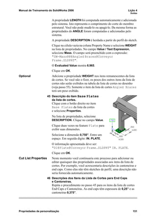 Manual de Treinamento do SolidWorks 2006 Lição 4
Soldas
Propriedades de personalização 151
A propriedade LENGTH foi computada automaticamente e adicionada
pelo sistema. Isto representa o comprimento do corte do membro
estrutural. Você não pode mudá-lo ou apagá-lo. Da mesma forma as
propriedades do ANGLE foram computadas e adicionadas pelo
sistema.
A propriedade DESCRIPTION é herdada a partir do perfil do sketch.
Clique na célula vazia na coluna Property Name e selecione WEIGHT
na lista de propriedades. No campo Value / Text Expression,
selecione Mass. O campo será preenchido com a expressão:
"SW-Mass@@@Angled Braces@Conveyor
Frame.SLDPRT".
O Evaluated Value mostra 6.965.
Clique em OK.
Optional Adicione a propriedade WEIGHT nos itens remanescentes da lista
de cortes. Se você não o fizer, os pesos dos outros itens da lista de
cortes não serão exibidos na tabela da lista de cortes no desenho
(veja passo 55). Somente o item da lista de cortes Angled Braces
terá um peso exibido.
45 Descrição do item Base Plates
da lista de cortes.
Clique com o botão direito no item
Base Plates da lista da cortes
e selecione Properties.
Na lista de propriedades, selecione
DESCRIPTION. Clique no campo Value.
Clique duas vezes na feature Plate para
exibir suas dimensões.
Selecione a dimensão 0,750”. Entre um
espaço. Em seguida digite: IN. PLATE.
O informação apresentada deve ser:
"D1@Plate@Conveyor Frame.SLDPRT" IN. PLATE.
Clique em OK.
Cut List Properties Neste momento você continuaria este processo para adicionar ou
editar quaisquer das propriedades associadas aos itens da lista de
cortes. Por exemplo, você acrescentaria descrições às cantoneiras e
end caps. Como elas não têm sketches de perfil, uma descrição não
seria fornecida automaticamente.
46 Descrições dos Itens da Lista de Cortes para End Caps
e Cantoneiras.
Repita o procedimento no passo 45 para os itens da lista de cortes
End Caps e Cantoneiras. As end caps têm espessura de 0,25” e as
cantoneiras 0,375”.
 