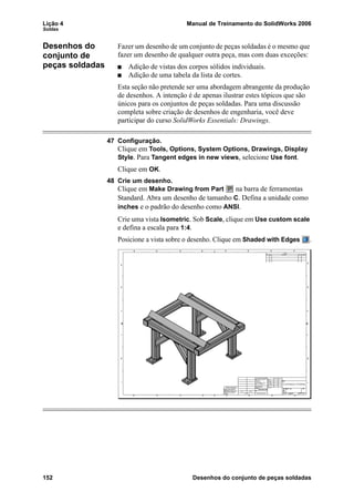 Lição 4 Manual de Treinamento do SolidWorks 2006
Soldas
152 Desenhos do conjunto de peças soldadas
Desenhos do
conjunto de
peças soldadas
Fazer um desenho de um conjunto de peças soldadas é o mesmo que
fazer um desenho de qualquer outra peça, mas com duas exceções:
Adição de vistas dos corpos sólidos individuais.
Adição de uma tabela da lista de cortes.
Esta seção não pretende ser uma abordagem abrangente da produção
de desenhos. A intenção é de apenas ilustrar estes tópicos que são
únicos para os conjuntos de peças soldadas. Para uma discussão
completa sobre criação de desenhos de engenharia, você deve
participar do curso SolidWorks Essentials: Drawings.
47 Configuração.
Clique em Tools, Options, System Options, Drawings, Display
Style. Para Tangent edges in new views, selecione Use font.
Clique em OK.
48 Crie um desenho.
Clique em Make Drawing from Part na barra de ferramentas
Standard. Abra um desenho de tamanho C. Defina a unidade como
inches e o padrão do desenho como ANSI.
Crie uma vista Isometric. Sob Scale, clique em Use custom scale
e defina a escala para 1:4.
Posicione a vista sobre o desenho. Clique em Shaded with Edges .
 