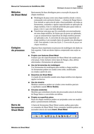 Manual de Treinamento do SolidWorks 2006 Lição 1
Modelagem de peças de chapas metálicas
Métodos do Sheet Metal 9
Métodos
do Sheet Metal
Basicamente há duas abordagens para a execução de peças de
chapas metálicas:
Modelagem da peça como uma chapa metálica desde o início,
começando com a primeira feature — a feature de flange básico.
Este método se aproveita de toda a funcionalidade e de todas as
ferramentas, comandos e opções especializados na aplicação de
chapa metálica. Este é o método preferido para quase todas as
peças e isto é o que esta lição abrange.
Transformar uma peça que foi construída convencionalmente
em uma chapa metálica, de forma que ela possa ser aplainada,
e que as características específicas da chapa metálica possam
ser aplicadas a ela. A conversão de uma peça importada em
chapa metálica é um exemplo típico de quando esta abordagem
é útil. Este método é visto em Lição 2: Conversão de peças em
chapas metálicas.
Estágios
do processo
Algumas fases importantes no processo de modelagem são dadas na
lista seguinte. Cada um destes tópicos compreende uma seção na
lição.
Projeto com features Sheet Metal
Features que são especificamente do Sheet Metal são usadas para
criar peças. Estas incluem vários tipos de flanges, abas, dobras
adicionadas e ferramentas de aplanamento.
Uso de ferramentas de modelagem
Use ferramentas de modelagem para moldar a chapa metálica.
As ferramentas podem ser usadas como estão, modificadas
ou criadas a partir do zero.
Desenhos do Sheet Metal
A criação de um desenho usando uma chapa metálica tem algumas
opções exclusivas.
Uso de simetria
Modelos simétricos podem ser criados como modelos parciais
e espelhados usando Mirror Bodies.
Círculos existentes
Sketches que contenham círculos são processados através da feature
de flange básico e convertidos em dobras.
Projeto na superfície plana
Peças de chapas metálicas podem ser projetadas como um modelo
plano e posteriormente dobradas.
Barra de
ferramentas
Sheet Metal
A barra de ferramentas Sheet Metal contém atalhos para todos
os comandos do Sheet Metal. Estes comandos também podem ser
acessados através do menu Insert, Sheet Metal.
 