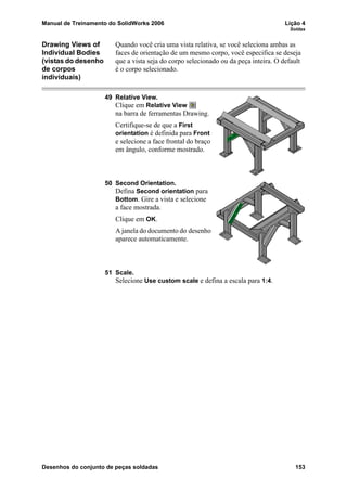 Manual de Treinamento do SolidWorks 2006 Lição 4
Soldas
Desenhos do conjunto de peças soldadas 153
Drawing Views of
Individual Bodies
(vistas do desenho
de corpos
individuais)
Quando você cria uma vista relativa, se você seleciona ambas as
faces de orientação de um mesmo corpo, você especifica se deseja
que a vista seja do corpo selecionado ou da peça inteira. O default
é o corpo selecionado.
49 Relative View.
Clique em Relative View
na barra de ferramentas Drawing.
Certifique-se de que a First
orientation é definida para Front
e selecione a face frontal do braço
em ângulo, conforme mostrado.
50 Second Orientation.
Defina Second orientation para
Bottom. Gire a vista e selecione
a face mostrada.
Clique em OK.
A janela do documento do desenho
aparece automaticamente.
51 Scale.
Selecione Use custom scale e defina a escala para 1:4.
 