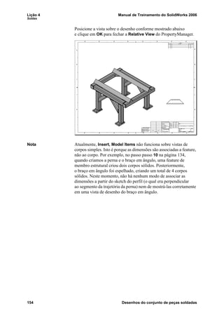Lição 4 Manual de Treinamento do SolidWorks 2006
Soldas
154 Desenhos do conjunto de peças soldadas
Posicione a vista sobre o desenho conforme mostrado abaixo
e clique em OK para fechar a Relative View do PropertyManager.
Nota Atualmente, Insert, Model Items não funciona sobre vistas de
corpos simples. Isto é porque as dimensões são associadas a feature,
não ao corpo. Por exemplo, no passo passo 10 na página 134,
quando criamos a perna e o braço em ângulo, uma feature de
membro estrutural criou dois corpos sólidos. Posteriormente,
o braço em ângulo foi espelhado, criando um total de 4 corpos
sólidos. Neste momento, não há nenhum modo de associar as
dimensões a partir do sketch do perfil (o qual era perpendicular
ao segmento da trajetória da perna) nem de mostrá-las corretamente
em uma vista de desenho do braço em ângulo.
 