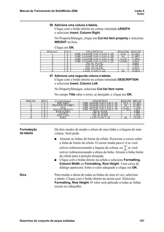 Manual de Treinamento do SolidWorks 2006 Lição 4
Soldas
Desenhos do conjunto de peças soldadas 157
56 Adicione uma coluna à tabela.
Clique com o botão direito na coluna intitulada LENGTH
e selecione Insert, Column Right.
No PropertyManager, clique em Cut list item property e selecione
WEIGHT na lista.
Clique em OK.
57 Adicione uma segunda coluna à tabela.
Clique com o botão direito na coluna intitulada DESCRIPTION
e selecione Insert, Column Left.
No PropertyManager, selecione Cut list item name.
No campo Title edite o texto, se desejado, e clique em OK.
Formatação
da tabela
Há dois modos de mudar a altura de uma linha e a largura de uma
coluna. Você pode:
Arrastar as linhas do limite da célula. Posicione o cursor sobre
a linha de limite da célula. O cursor muda para se você
estiver redimensionando a largura da coluna, ou se você
estiver redimensionando a altura da linha. Arraste a linha limite
da célula para a posição desejada.
Clique com o botão direito na célula e selecione Formatting,
Column Width ou Formatting, Row Height. Uma caixa de
diálogo aparecerá. Entre o valor adequado e clique em OK.
Dica Para mudar a altura de todas as linhas de uma só vez, selecione
a tabela. Clique com o botão direito na aresta azul. Selecione
Formatting, Row Height. O valor será aplicado a todas as linhas
exceto ao cabeçalho.
 