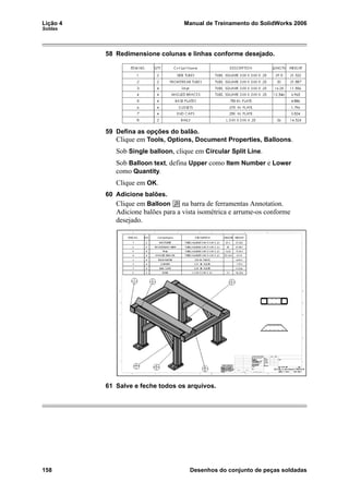 Lição 4 Manual de Treinamento do SolidWorks 2006
Soldas
158 Desenhos do conjunto de peças soldadas
58 Redimensione colunas e linhas conforme desejado.
59 Defina as opções do balão.
Clique em Tools, Options, Document Properties, Balloons.
Sob Single balloon, clique em Circular Split Line.
Sob Balloon text, defina Upper como Item Number e Lower
como Quantity.
Clique em OK.
60 Adicione balões.
Clique em Balloon na barra de ferramentas Annotation.
Adicione balões para a vista isométrica e arrume-os conforme
desejado.
61 Salve e feche todos os arquivos.
 