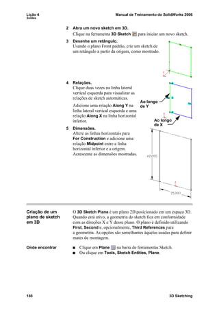 Lição 4 Manual de Treinamento do SolidWorks 2006
Soldas
160 3D Sketching
2 Abra um novo sketch em 3D.
Clique na ferramenta 3D Sketch para iniciar um novo sketch.
3 Desenhe um retângulo.
Usando o plano Front padrão, crie um sketch de
um retângulo a partir da origem, como mostrado.
4 Relações.
Clique duas vezes na linha lateral
vertical esquerda para visualizar as
relações de sketch automáticas.
Adicione uma relação Along Y na
linha lateral vertical esquerda e uma
relação Along X na linha horizontal
inferior.
5 Dimensões.
Altere as linhas horizontais para
For Construction e adicione uma
relação Midpoint entre a linha
horizontal inferior e a origem.
Acrescente as dimensões mostradas.
Criação de um
plano de sketch
em 3D
O 3D Sketch Plane é um plano 2D posicionado em um espaço 3D.
Quando está ativo, a geometria do sketch fica em conformidade
com as direções X e Y desse plano. O plano é definido utilizando
First, Second e, opcionalmente, Third References para
a geometria. As opções são semelhantes àquelas usadas para definir
mates de montagem.
Onde encontrar Clique em Plane na barra de ferramentas Sketch.
Ou clique em Tools, Sketch Entities, Plane.
Ao longo
Ao longo
de Y
de X
 