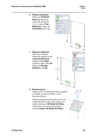 Manual de Treinamento do SolidWorks 2006 Lição 4
Soldas
3D Sketching 161
6 Primeira referência.
Clique em 3D Sketch
Plane . Selecione
o plano de referência
Front como a First
Reference. Clique em
Coincident para o tipo.
7 Segunda referência.
Selecione a linha de
construção superior como
a Second Reference.
Clique no tipo Angle
e defina o valor como 55°.
Clique em Reverse
direction e em OK.
8 Redimensionar.
O plano pode ser redimensionado arrastando
e soltando os cantos do plano visível.
Aumente o plano.
O plano está pronto para receber um ao ser
criado. Para ativar mais tarde, clique com
o botão direito em 3D Sketch On Plane,
clique duas vezes nele ou selecione-o
e escolha Insert, 3D Sketch On Plane.
 